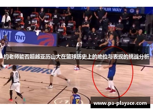 约老师能否超越亚历山大在篮球历史上的地位与表现的挑战分析