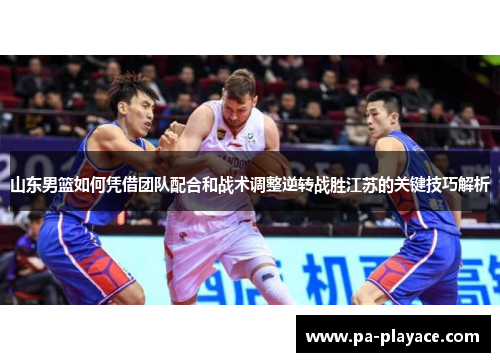 山东男篮如何凭借团队配合和战术调整逆转战胜江苏的关键技巧解析