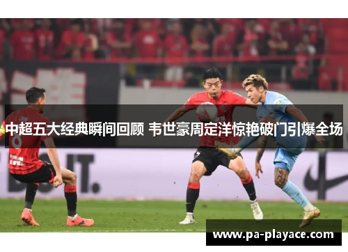 中超五大经典瞬间回顾 韦世豪周定洋惊艳破门引爆全场