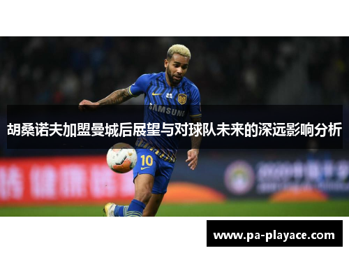 胡桑诺夫加盟曼城后展望与对球队未来的深远影响分析