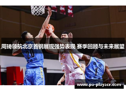 周琦领航北京首钢展现强势表现 赛季回顾与未来展望