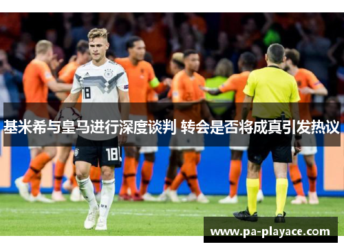 基米希与皇马进行深度谈判 转会是否将成真引发热议