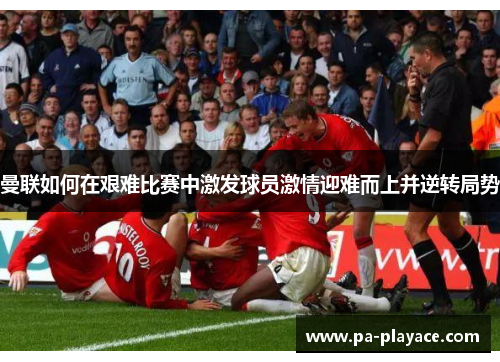 曼联如何在艰难比赛中激发球员激情迎难而上并逆转局势