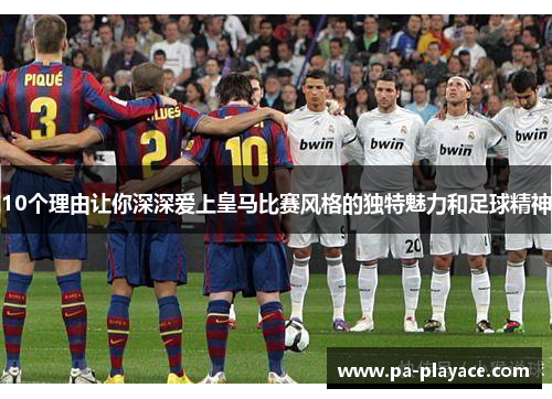 10个理由让你深深爱上皇马比赛风格的独特魅力和足球精神