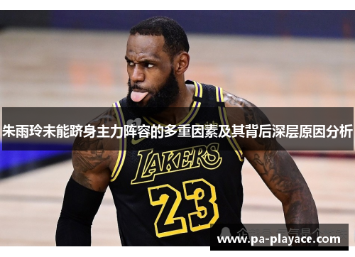 朱雨玲未能跻身主力阵容的多重因素及其背后深层原因分析