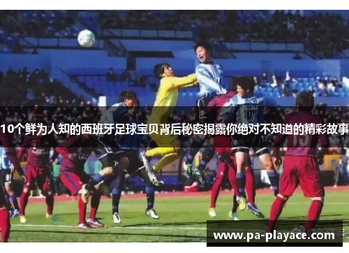 10个鲜为人知的西班牙足球宝贝背后秘密揭露你绝对不知道的精彩故事