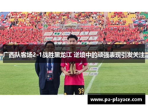 广西队客场2-1战胜黑龙江 逆境中的顽强表现引发关注