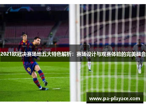 2021欧冠决赛场地五大特色解析：赛场设计与观赛体验的完美融合