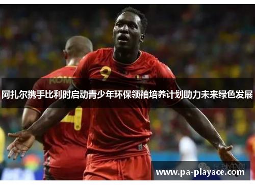 阿扎尔携手比利时启动青少年环保领袖培养计划助力未来绿色发展