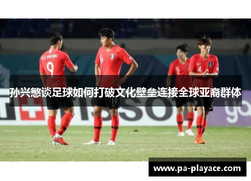 孙兴慜谈足球如何打破文化壁垒连接全球亚裔群体