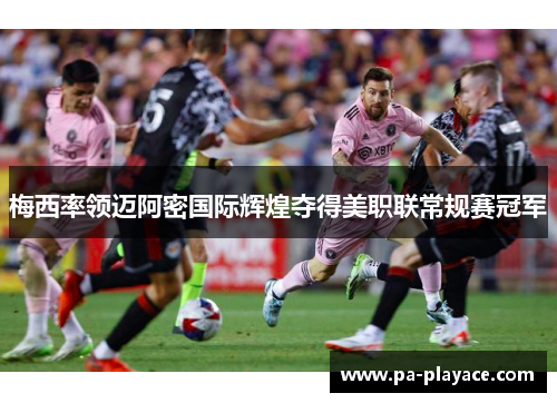 梅西率领迈阿密国际辉煌夺得美职联常规赛冠军