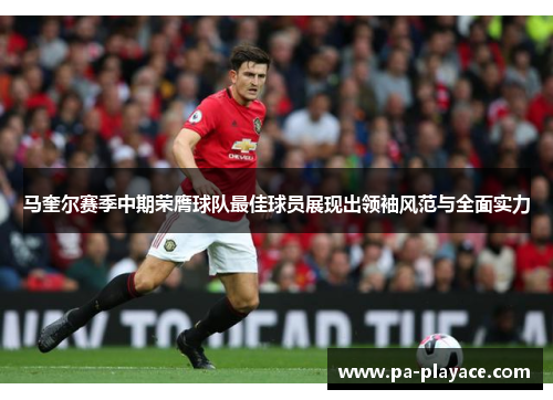 马奎尔赛季中期荣膺球队最佳球员展现出领袖风范与全面实力