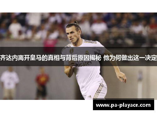 齐达内离开皇马的真相与背后原因揭秘 他为何做出这一决定